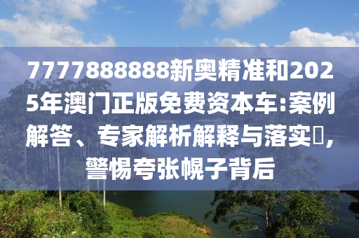 7777888888新奧精準和2025年澳門正版免費資本車:案例解答、專家解析解釋與落實?,警惕夸張幌子背后